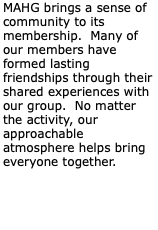 MAHG brings a sense of community to its membership. Many of our members have formed lasting friendships through their shared experiences with our group. No matter the activity, our approachable atmosphere helps bring everyone together.