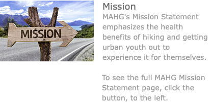 ﷯Mission MAHG's Mission Statement emphasizes the health benefits of hiking and getting urban youth out to experience it for themselves. To see the full MAHG Mission Statement page, click the button, to the left. 