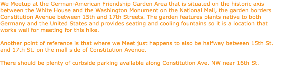 We Meetup at the German-American Friendship Garden Area that is situated on the historic axis between the White House and the Washington Monument on the National Mall, the garden borders Constitution Avenue between 15th and 17th Streets. The garden features plants native to both Germany and the United States and provides seating and cooling fountains so it is a location that works well for meeting for this hike. Another point of reference is that where we Meet just happens to also be halfway between 15th St. and 17th St. on the mall side of Constitution Avenue. There should be plenty of curbside parking available along Constitution Ave. NW near 16th St.