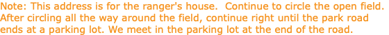 Note: This address is for the ranger's house. Continue to circle the open field. After circling all the way around the field, continue right until the park road ends at a parking lot. We meet in the parking lot at the end of the road.